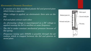 Electrostatic Ultrasonic Transducer
• It consists of a thin metallized plastic foil and grooved plate
which forms a capacitor.
• When voltage is applied, an electrostatic force acts on the
foil.
• Foil and plate attract each other.
• An alternating voltage is superimposed on a DC voltage is
applied causing the foil to oscillate at same frequency.
• The foil is under constant mechanical pressure because of
flat spring.
• Frequency tuning upto 500kHz is possible through the air
cushion which is trapped between the foil and grooves in
metal plate.
 