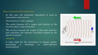 Direct detection with transceiver
• In this case, the ultrasonic transducer is used as
transmitter and receiver.
• Also known as “echo ranging”.
• The pulse bounces off a target and returns to the
receiver after a time interval t.
• The receiver records the length of this time interval,
and calculates the distance travelled r based on the
speed of sound c:
r = c * t
• It takes time for the transducer to change modes,
presenting a challenge to short-distance
measurement.
 