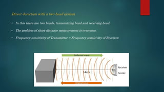 Direct detection with a two head system
• In this there are two heads, transmitting head and receiving head.
• The problem of short-distance measurement is overcome.
• Frequency sensitivity of Transmitter = Frequency sensitivity of Receiver.
 