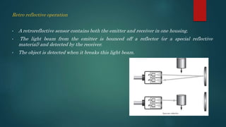 Retro reflective operation
• A retroreflective sensor contains both the emitter and receiver in one housing.
• The light beam from the emitter is bounced off a reflector (or a special reflective
material) and detected by the receiver.
• The object is detected when it breaks this light beam.
 
