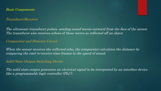 Basic Components
Transducer/Receiver
The ultrasonic transducer pulses, sending sound waves outward from the face of the sensor.
The transducer also receives echoes of those waves as reflected off an object.
Comparator and Detector Circuit
When the sensor receives the reflected echo, the comparator calculates the distance by
comparing the emit-to-receive time frames to the speed of sound.
Solid-State Output Switching Device
The solid state output generates an electrical signal to be interpreted by an interface device
like a programmable logic controller (PLC).
 