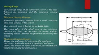 Sensing Range
The sensing range of an ultrasonic sensor is the area
between the minimum and the maximum sensing
limits.
Minimum Sensing Distance
Ultrasonic proximity sensors have a small unusable
area near the face of the sensor.
This unusable area is known as the blind zone.
The outer edge of the blind zone is the minimum
distance an object can be from the sensor without
returning echoes that will be ignored or misread by the
sensor.
Maximum Sensing Distance
Target size and material determine the maximum
distance at which the sensor is capable of seeing the
object. The harder an object is to detect, the shorter the
maximum sensing distance can be.
 