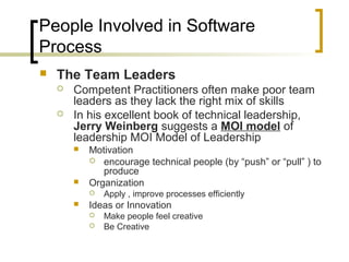 People Involved in Software
Process
 The Team Leaders
 Competent Practitioners often make poor team
leaders as they lack the right mix of skills
 In his excellent book of technical leadership,
Jerry Weinberg suggests a MOI model of
leadership MOI Model of Leadership
 Motivation
 encourage technical people (by “push” or “pull” ) to
produce
 Organization
 Apply , improve processes efficiently
 Ideas or Innovation
 Make people feel creative
 Be Creative
 