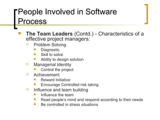 People Involved in Software
Process
 The Team Leaders (Contd.) - Characteristics of a
effective project managers:
 Problem Solving
 Diagnostic
 Skill to solve
 Ability to design solution
 Managerial Identity
 Control the project
 Achievement
 Reward Initiative
 Encourage Controlled risk taking
 Influence and team building
 Influence the team
 Read people’s mind and respond according to their needs
 Be controlled in stress situations
 
