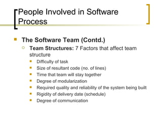 People Involved in Software
Process
 The Software Team (Contd.)
 Team Structures: 7 Factors that affect team
structure
 Difficulty of task
 Size of resultant code (no. of lines)
 Time that team will stay together
 Degree of modularization
 Required quality and reliability of the system being built
 Rigidity of delivery date (schedule)
 Degree of communication
 