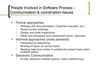 People Involved in Software Process -
Communication & coordination Issues
 Formal approaches
 Writings (SE documentation, Customer requests, etc.)
 Status review meetings
 Design and code inspections
 Other non-interactive and impersonal comm. channels
 Informal approaches (more personal)
 Interpersonal networking
 Sharing of ideas on ad hoc basis
 Seeking help from inside or outside the project team when
problem arises
 Electronic Communication
 E-mail, electronic bulletin boards, video conferencing
 