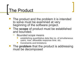 The Product
 The product and the problem it is intended
to solve must be examined at very
beginning of the software project.
 The scope of product must be established
and bounded.
 Bounded scope means
 establishing quantitative data like no. of simultaneous
users, max. allowable response time. etc.
 Constraints and limitations
 The problem that the product is addressing
must be decomposed
 