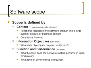 Software scope
 Scope is defined by
 Context (1st
step in scope determination)
 Functional location of the software product into a large
system, product or business context
 Constraints involved
 Information Objectives (2nd step)
 What data objects are required as i/p or o/p
 Function and Performance (3rd step)
 What function does the software system perform on i/p to
produce o/p
 What level of performance is required
 