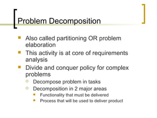 Problem Decomposition
 Also called partitioning OR problem
elaboration
 This activity is at core of requirements
analysis
 Divide and conquer policy for complex
problems
 Decompose problem in tasks
 Decomposition in 2 major areas
 Functionality that must be delivered
 Process that will be used to deliver product
 