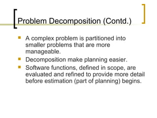 Problem Decomposition (Contd.)
 A complex problem is partitioned into
smaller problems that are more
manageable.
 Decomposition make planning easier.
 Software functions, defined in scope, are
evaluated and refined to provide more detail
before estimation (part of planning) begins.
 