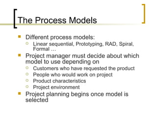 The Process Models
 Different process models:
 Linear sequential, Prototyping, RAD, Spiral,
Formal …
 Project manager must decide about which
model to use depending on
 Customers who have requested the product
 People who would work on project
 Product characteristics
 Project environment
 Project planning begins once model is
selected
 