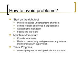 How to avoid problems?
 Start on the right foot
 Involves detailed understanding of project
 setting realistic objectives & expectations
 Selecting the right team
 Facilitating the team
 Maintain Momentum
 Provide incentives
 Reduce bureaucracy and give autonomy to team
members but with supervision
 Track Progress
 Assess progress as work products are produced
 