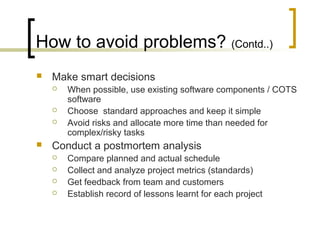 How to avoid problems? (Contd..)
 Make smart decisions
 When possible, use existing software components / COTS
software
 Choose standard approaches and keep it simple
 Avoid risks and allocate more time than needed for
complex/risky tasks
 Conduct a postmortem analysis
 Compare planned and actual schedule
 Collect and analyze project metrics (standards)
 Get feedback from team and customers
 Establish record of lessons learnt for each project
 