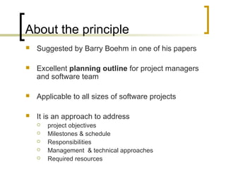 About the principle
 Suggested by Barry Boehm in one of his papers
 Excellent planning outline for project managers
and software team
 Applicable to all sizes of software projects
 It is an approach to address
 project objectives
 Milestones & schedule
 Responsibilities
 Management & technical approaches
 Required resources
 