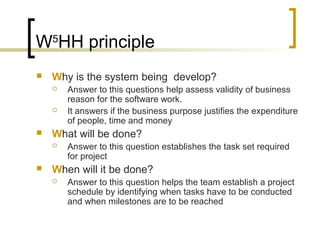 W5
HH principle
 Why is the system being develop?
 Answer to this questions help assess validity of business
reason for the software work.
 It answers if the business purpose justifies the expenditure
of people, time and money
 What will be done?
 Answer to this question establishes the task set required
for project
 When will it be done?
 Answer to this question helps the team establish a project
schedule by identifying when tasks have to be conducted
and when milestones are to be reached
 