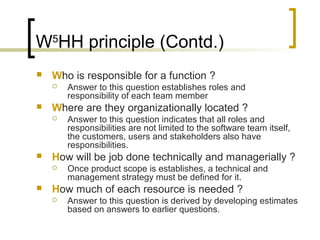 W5
HH principle (Contd.)
 Who is responsible for a function ?
 Answer to this question establishes roles and
responsibility of each team member
 Where are they organizationally located ?
 Answer to this question indicates that all roles and
responsibilities are not limited to the software team itself,
the customers, users and stakeholders also have
responsibilities.
 How will be job done technically and managerially ?
 Once product scope is establishes, a technical and
management strategy must be defined for it.
 How much of each resource is needed ?
 Answer to this question is derived by developing estimates
based on answers to earlier questions.
 