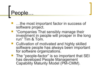 People…
 …the most important factor in success of
software project.
 “Companies That sensibly manage their
investment in people will prosper in the long
run” Tim & Tom.
 Cultivation of motivated and highly skilled
software people has always been important
for software organizations.
 The “people-factor” is so important that SEI
has developed People Management
Capability Maturity Model (PM-CMM).
 