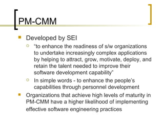 PM-CMM
 Developed by SEI
 “to enhance the readiness of s/w organizations
to undertake increasingly complex applications
by helping to attract, grow, motivate, deploy, and
retain the talent needed to improve their
software development capability”
 In simple words - to enhance the people’s
capabilities through personnel development
 Organizations that achieve high levels of maturity in
PM-CMM have a higher likelihood of implementing
effective software engineering practices
 