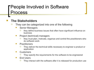 People Involved in Software
Process
 The Stakeholders
 They can be categorized into one of the following
 Senior Managers
 they define business issues that often have significant influence on
business
 Project (technical) managers
 they must plan, motivate, organize and control the practitioners who
do software work
 Practitioners
 They deliver the technical skills necessary to engineer a product or
application
 Customers
 They specify the requirements for the software to be engineered
 End Users
 They interact with the software after it is released for production use
 