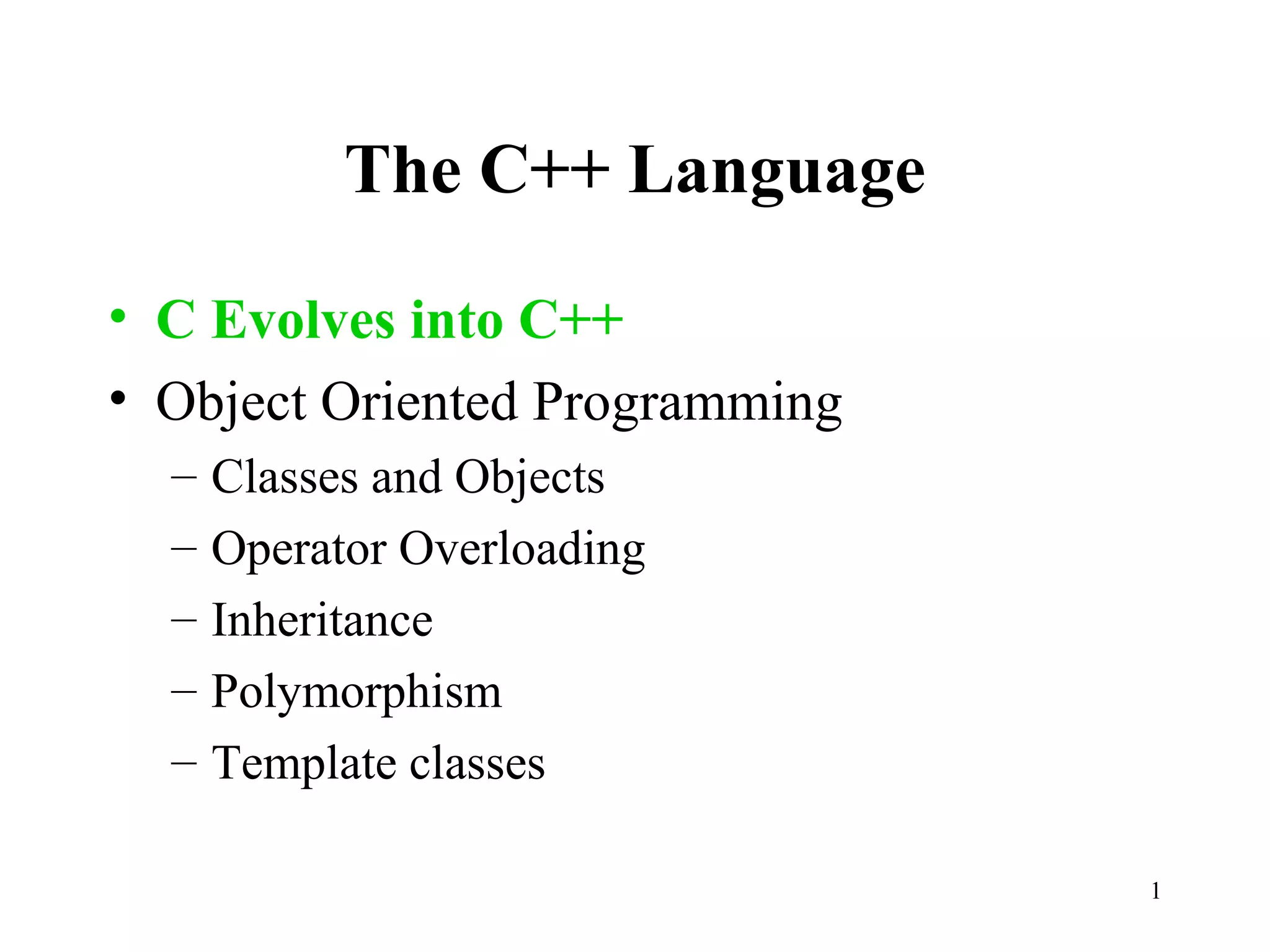 1
The C++ Language
• C Evolves into C++
• Object Oriented Programming
– Classes and Objects
– Operator Overloading
– Inheritance
– Polymorphism
– Template classes
 