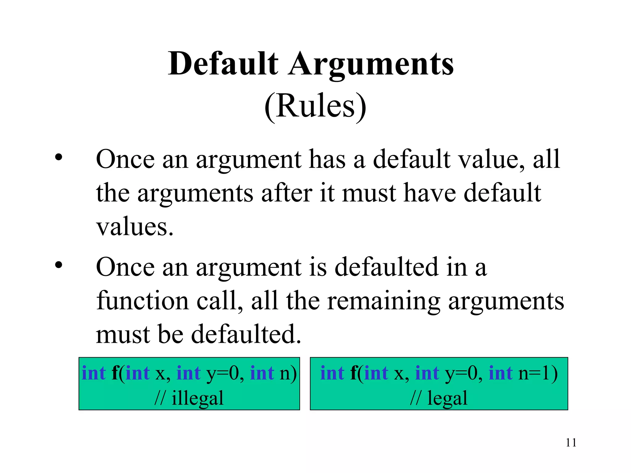 11
Default Arguments
(Rules)
• Once an argument has a default value, all
the arguments after it must have default
values.
• Once an argument is defaulted in a
function call, all the remaining arguments
must be defaulted.
int f(int x, int y=0, int n)
// illegal
int f(int x, int y=0, int n=1)
// legal
 