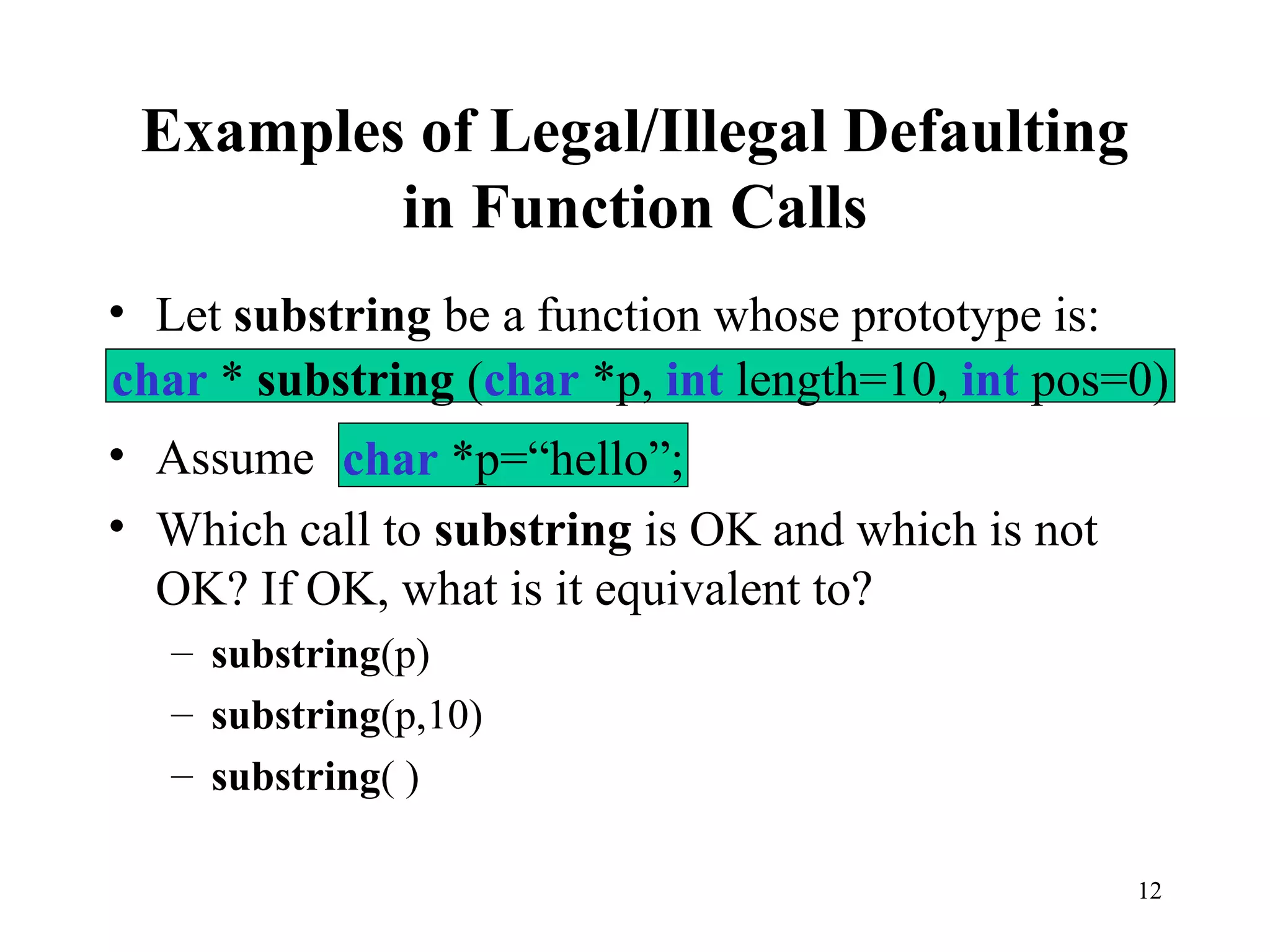 12
Examples of Legal/Illegal Defaulting
in Function Calls
• Let substring be a function whose prototype is:
• Assume
• Which call to substring is OK and which is not
OK? If OK, what is it equivalent to?
– substring(p)
– substring(p,10)
– substring( )
char * substring (char *p, int length=10, int pos=0)
char *p=“hello”;
 
