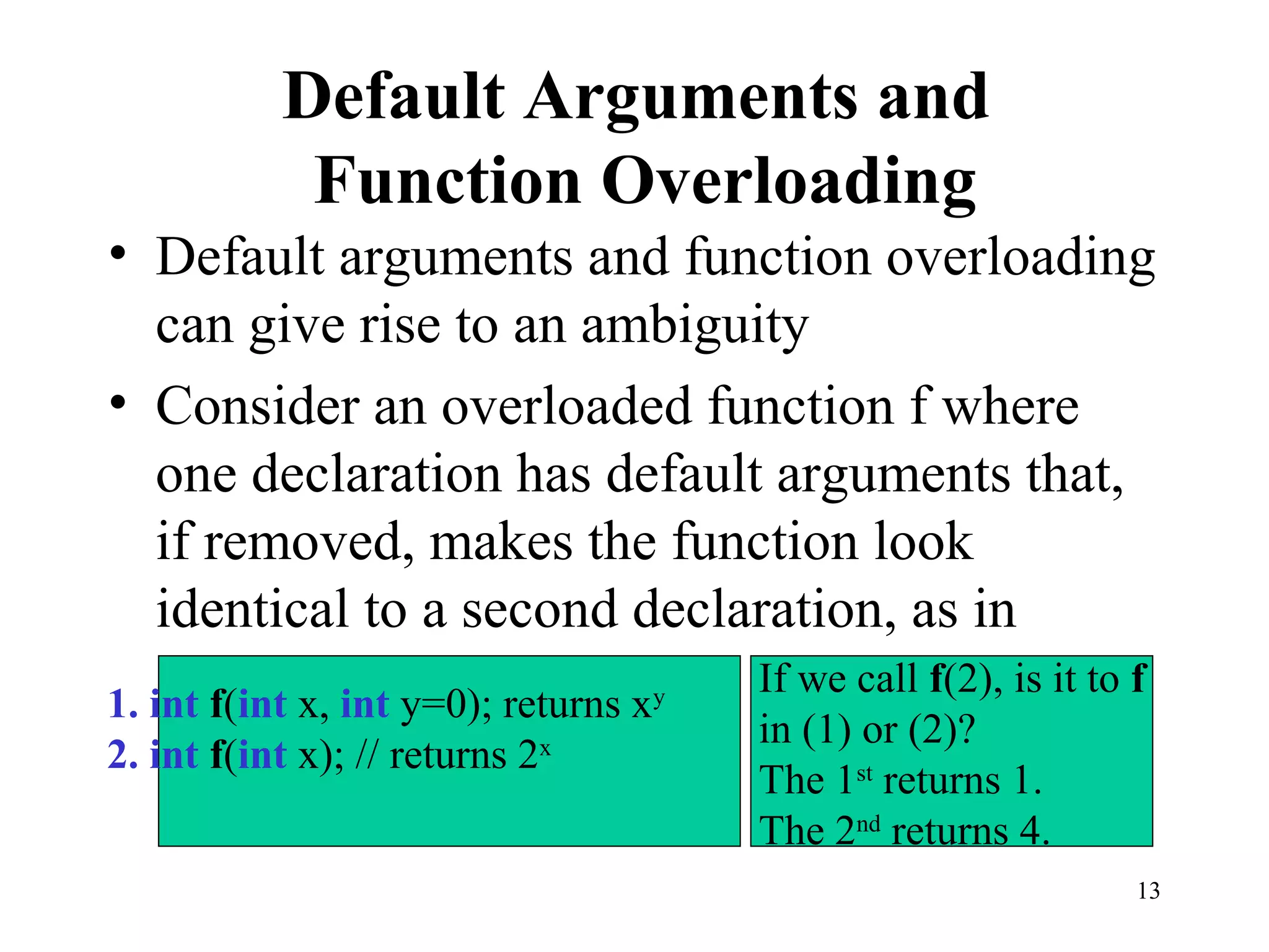 13
Default Arguments and
Function Overloading
• Default arguments and function overloading
can give rise to an ambiguity
• Consider an overloaded function f where
one declaration has default arguments that,
if removed, makes the function look
identical to a second declaration, as in
1. int f(int x, int y=0); returns xy
2. int f(int x); // returns 2x
If we call f(2), is it to f
in (1) or (2)?
The 1st
returns 1.
The 2nd
returns 4.
 