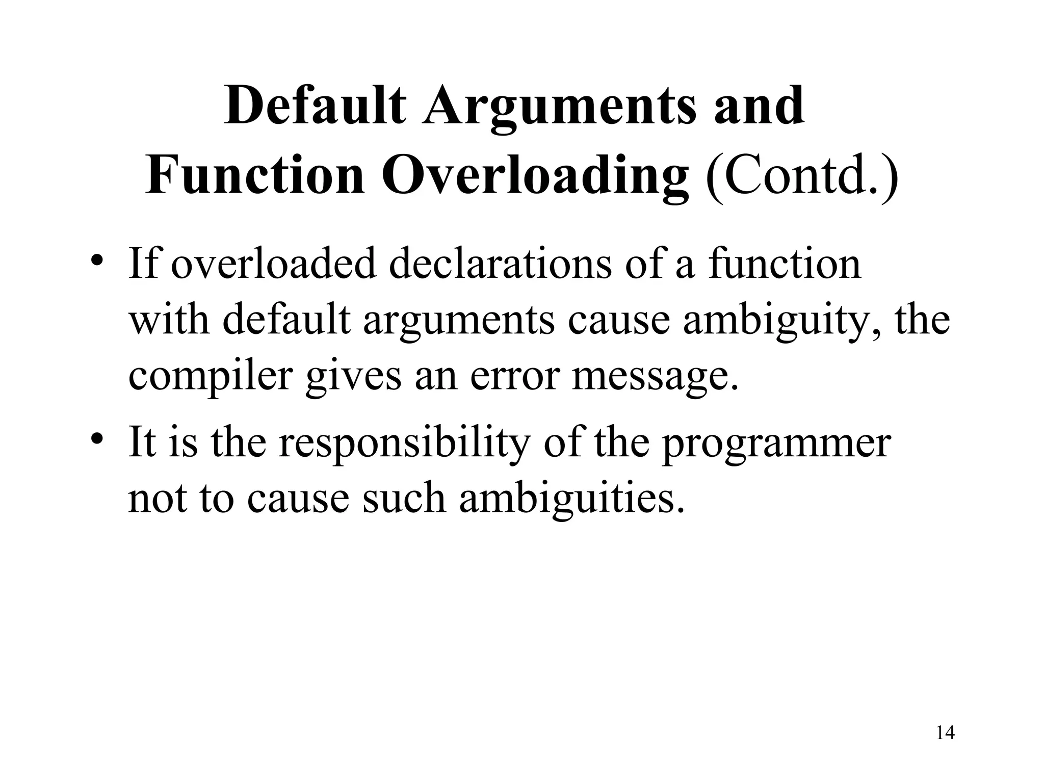 14
Default Arguments and
Function Overloading (Contd.)
• If overloaded declarations of a function
with default arguments cause ambiguity, the
compiler gives an error message.
• It is the responsibility of the programmer
not to cause such ambiguities.
 