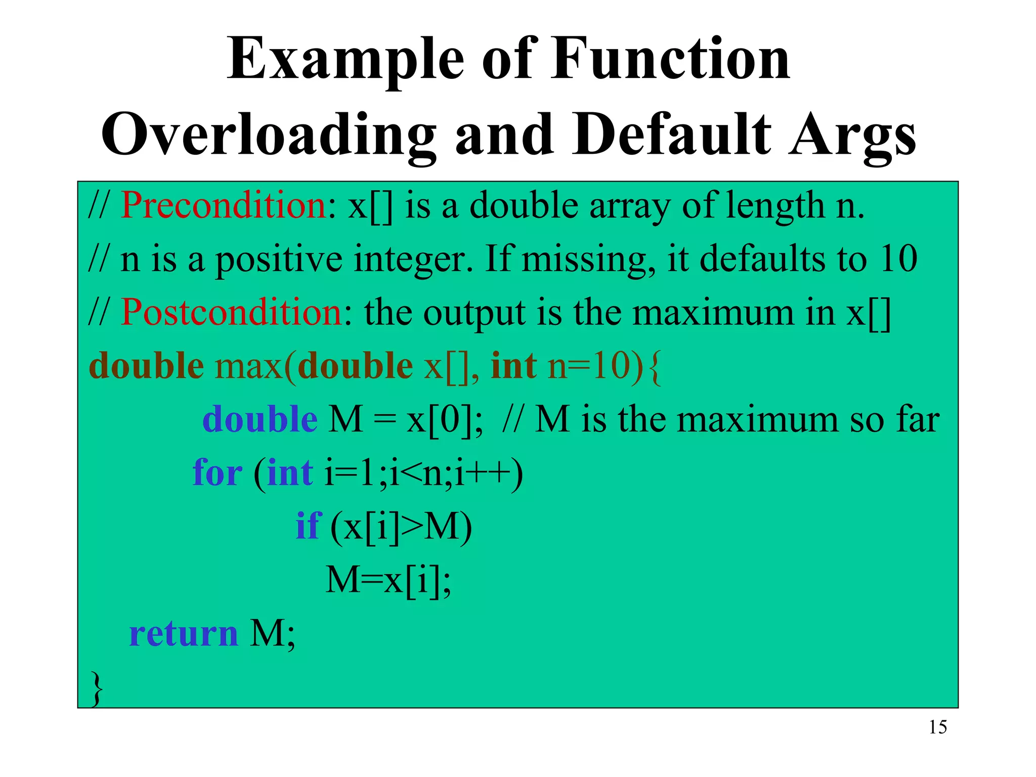 15
Example of Function
Overloading and Default Args
// Precondition: x[] is a double array of length n.
// n is a positive integer. If missing, it defaults to 10
// Postcondition: the output is the maximum in x[]
double max(double x[], int n=10){
double M = x[0]; // M is the maximum so far
for (int i=1;i<n;i++)
if (x[i]>M)
M=x[i];
return M;
}
 