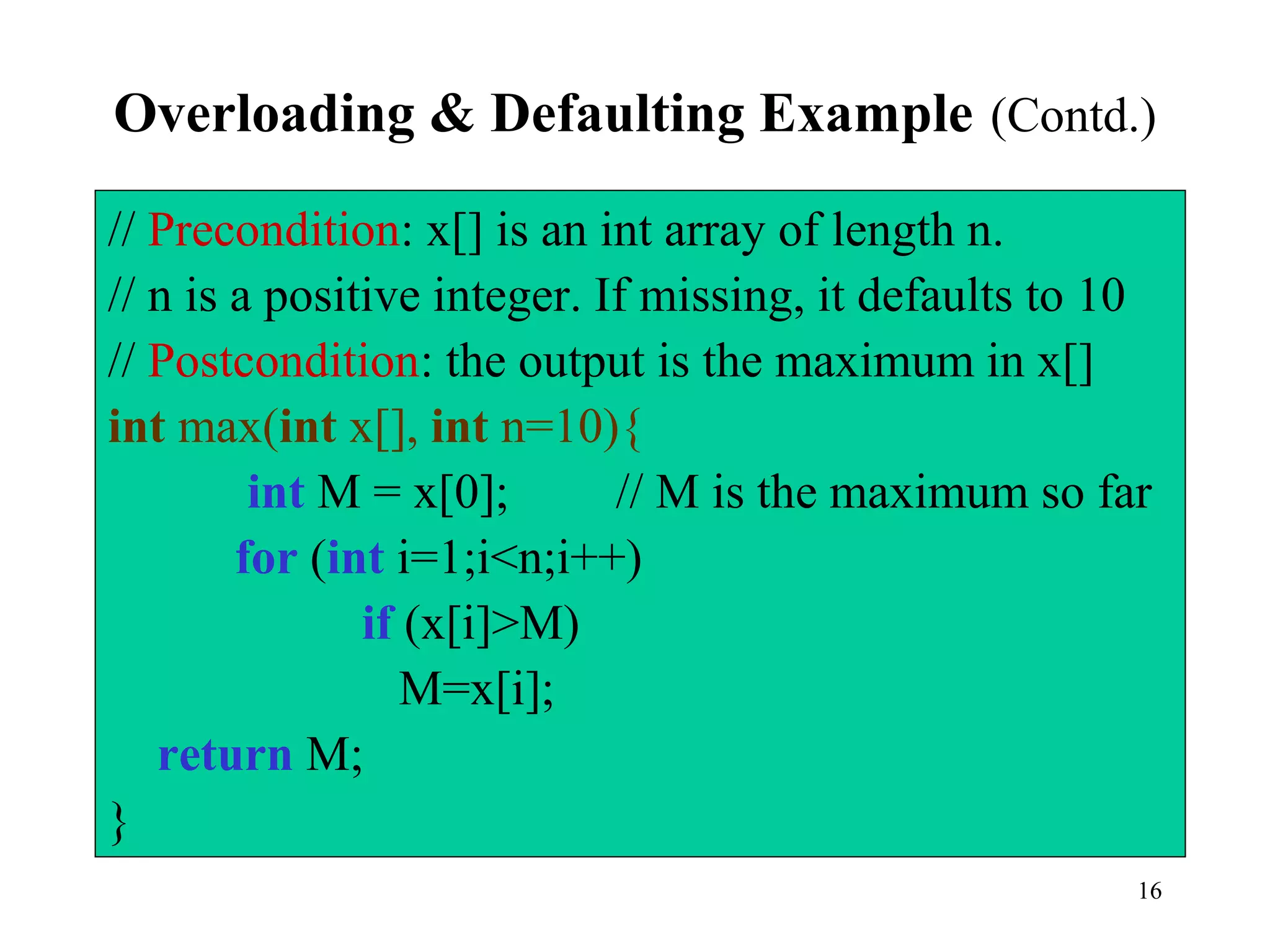 16
Overloading & Defaulting Example (Contd.)
// Precondition: x[] is an int array of length n.
// n is a positive integer. If missing, it defaults to 10
// Postcondition: the output is the maximum in x[]
int max(int x[], int n=10){
int M = x[0]; // M is the maximum so far
for (int i=1;i<n;i++)
if (x[i]>M)
M=x[i];
return M;
}
 