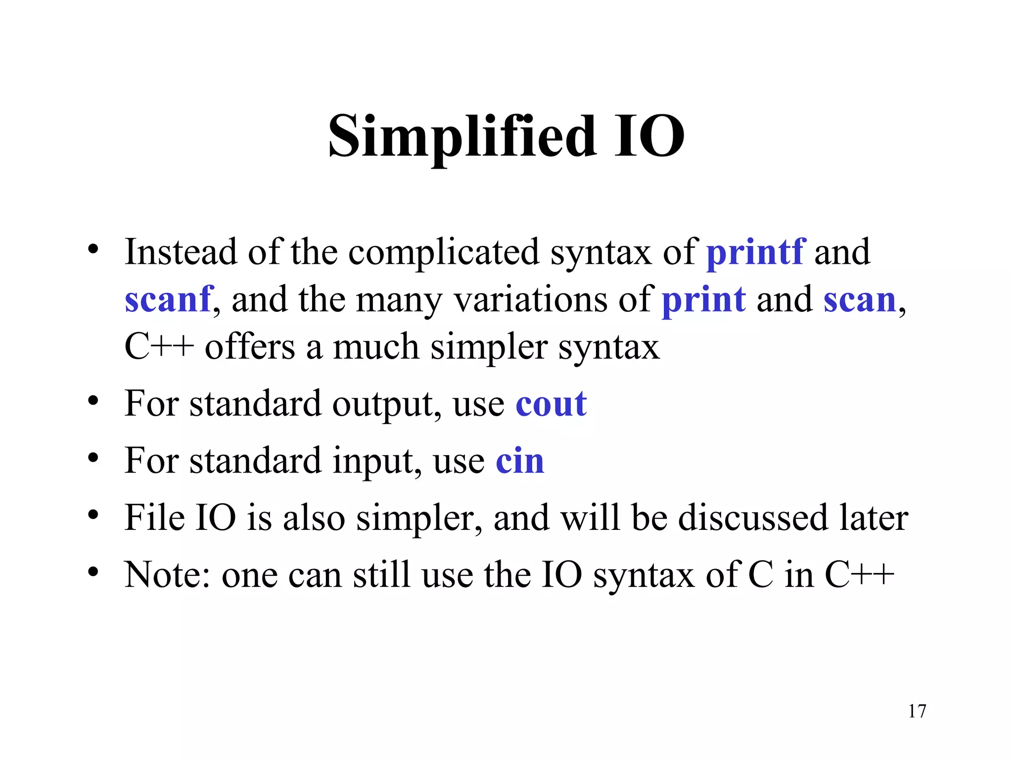 17
Simplified IO
• Instead of the complicated syntax of printf and
scanf, and the many variations of print and scan,
C++ offers a much simpler syntax
• For standard output, use cout
• For standard input, use cin
• File IO is also simpler, and will be discussed later
• Note: one can still use the IO syntax of C in C++
 