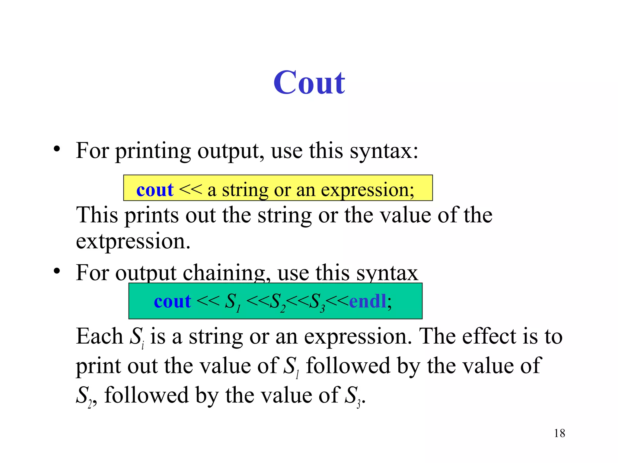 18
Cout
• For printing output, use this syntax:
This prints out the string or the value of the
extpression.
• For output chaining, use this syntax
Each Si is a string or an expression. The effect is to
print out the value of S1 followed by the value of
S2, followed by the value of S3.
cout << a string or an expression;
cout << S1 <<S2<<S3<<endl;
 