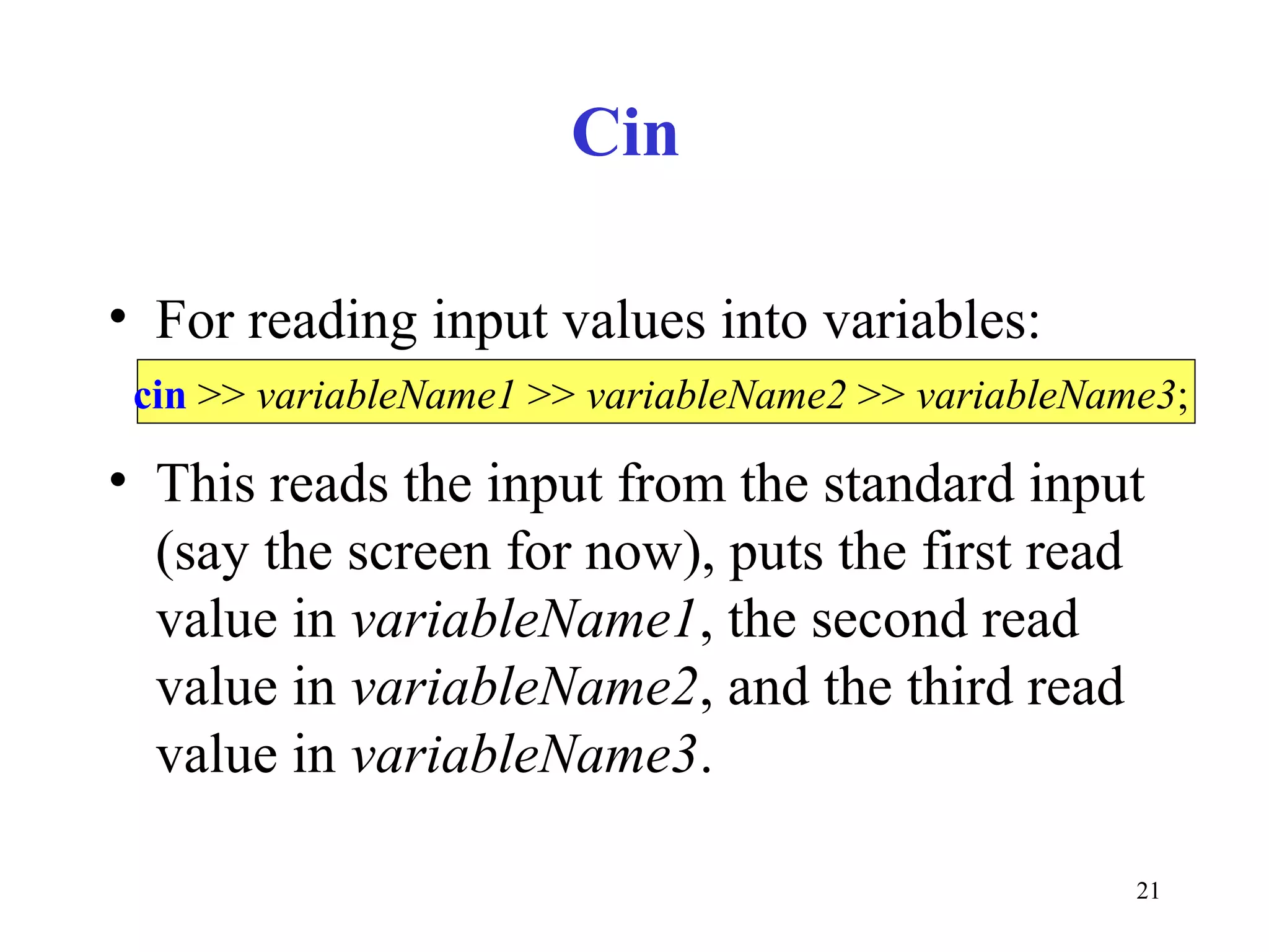 21
Cin
• For reading input values into variables:
• This reads the input from the standard input
(say the screen for now), puts the first read
value in variableName1, the second read
value in variableName2, and the third read
value in variableName3.
cin >> variableName1 >> variableName2 >> variableName3;
 