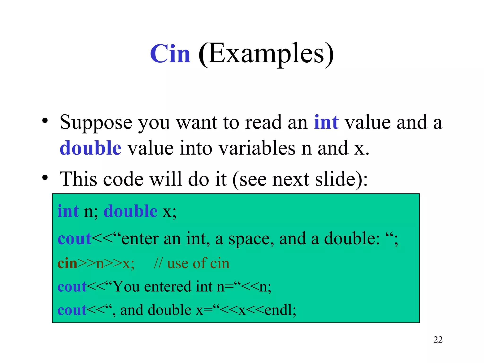 22
Cin (Examples)
• Suppose you want to read an int value and a
double value into variables n and x.
• This code will do it (see next slide):
int n; double x;
cout<<“enter an int, a space, and a double: “;
cin>>n>>x; // use of cin
cout<<“You entered int n=“<<n;
cout<<“, and double x=“<<x<<endl;
 