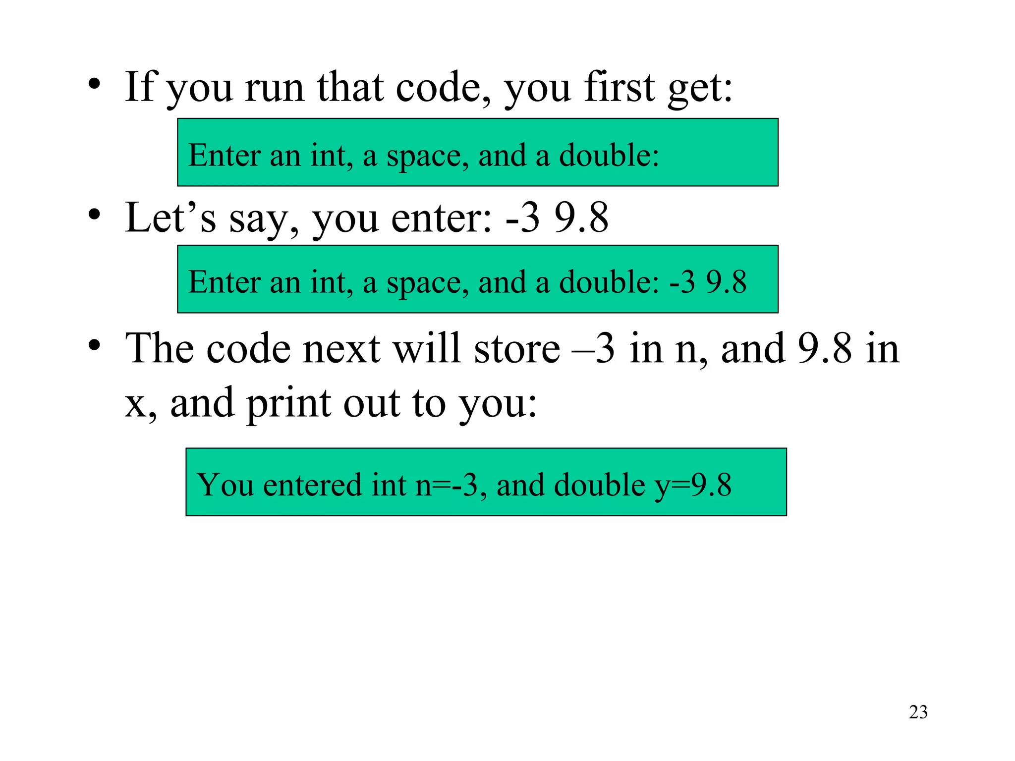 23
• If you run that code, you first get:
• Let’s say, you enter: -3 9.8
• The code next will store –3 in n, and 9.8 in
x, and print out to you:
Enter an int, a space, and a double:
Enter an int, a space, and a double: -3 9.8
You entered int n=-3, and double y=9.8
 