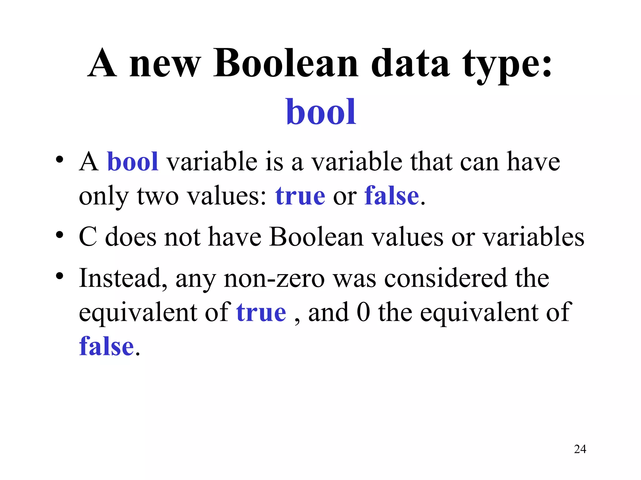 24
A new Boolean data type:
bool
• A bool variable is a variable that can have
only two values: true or false.
• C does not have Boolean values or variables
• Instead, any non-zero was considered the
equivalent of true , and 0 the equivalent of
false.
 
