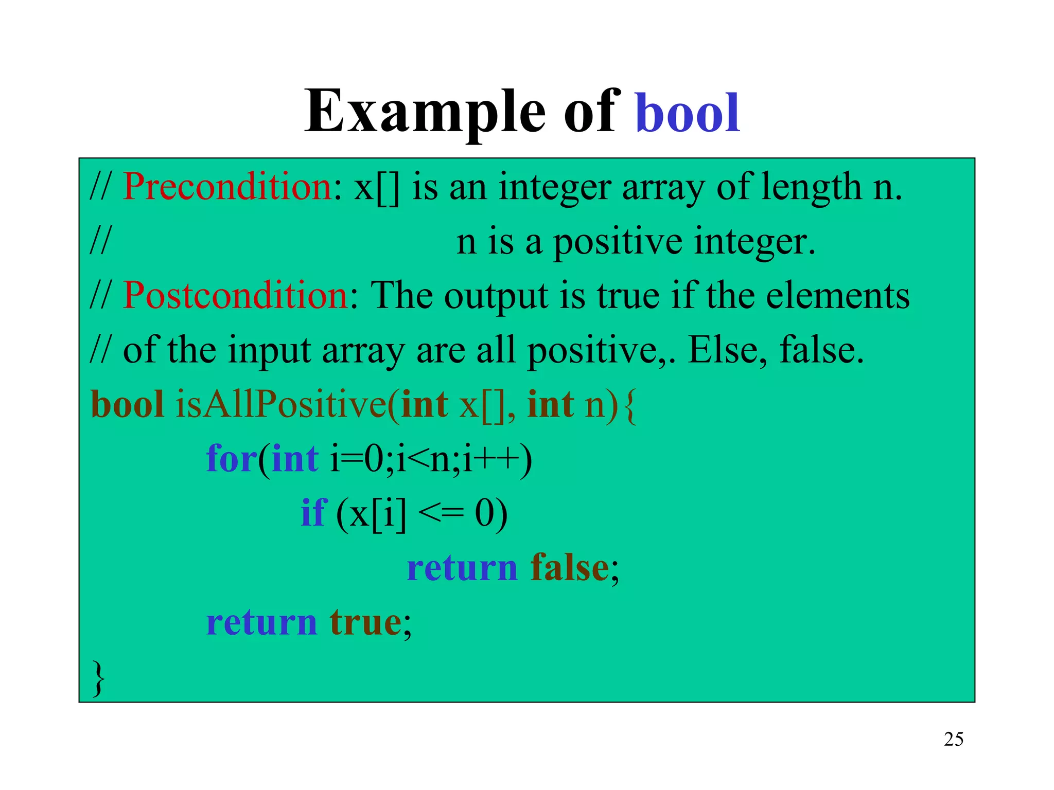 25
Example of bool
// Precondition: x[] is an integer array of length n.
// n is a positive integer.
// Postcondition: The output is true if the elements
// of the input array are all positive,. Else, false.
bool isAllPositive(int x[], int n){
for(int i=0;i<n;i++)
if (x[i] <= 0)
return false;
return true;
}
 