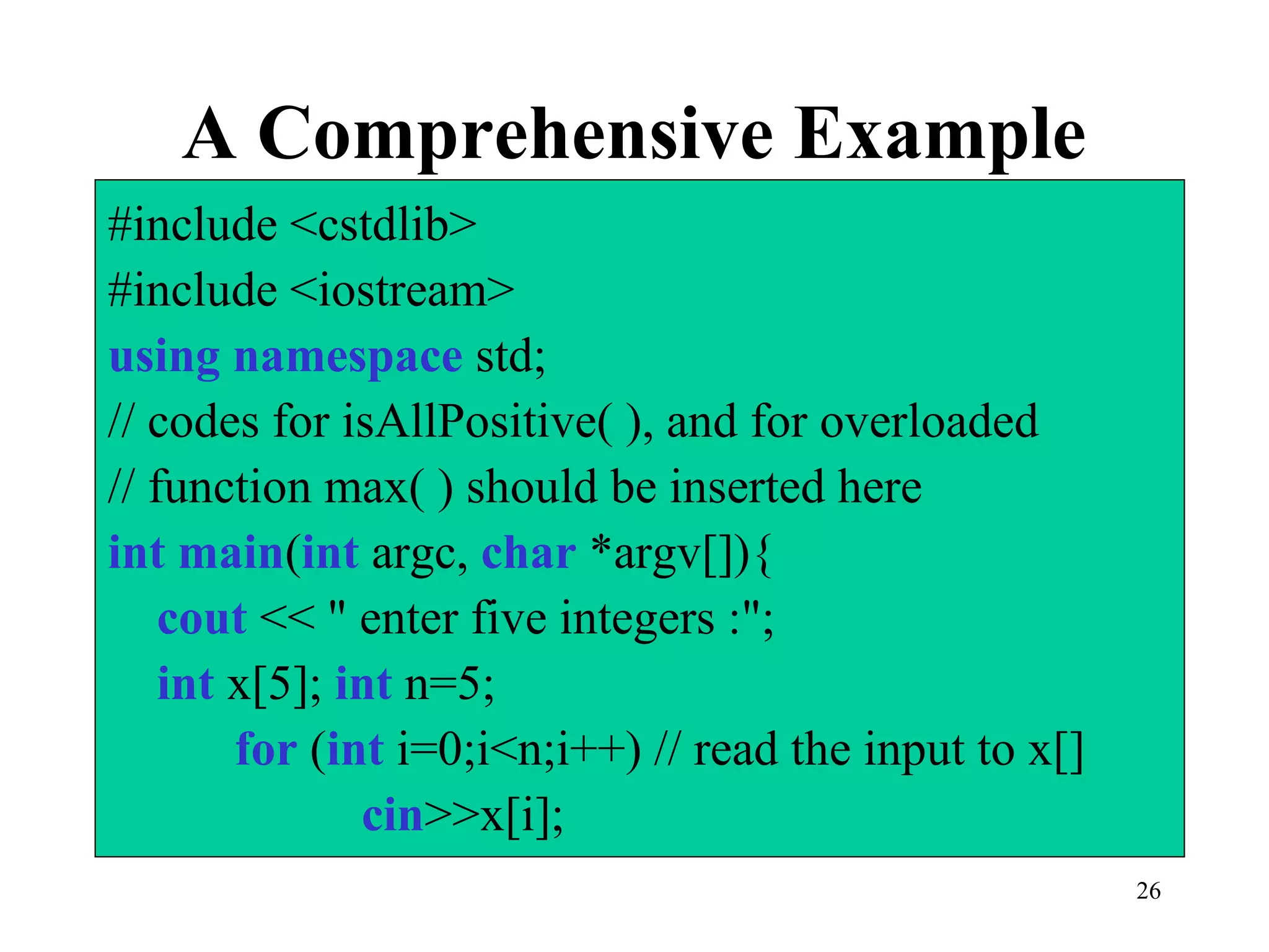 26
A Comprehensive Example
#include <cstdlib>
#include <iostream>
using namespace std;
// codes for isAllPositive( ), and for overloaded
// function max( ) should be inserted here
int main(int argc, char *argv[]){
cout << " enter five integers :";
int x[5]; int n=5;
for (int i=0;i<n;i++) // read the input to x[]
cin>>x[i];
 