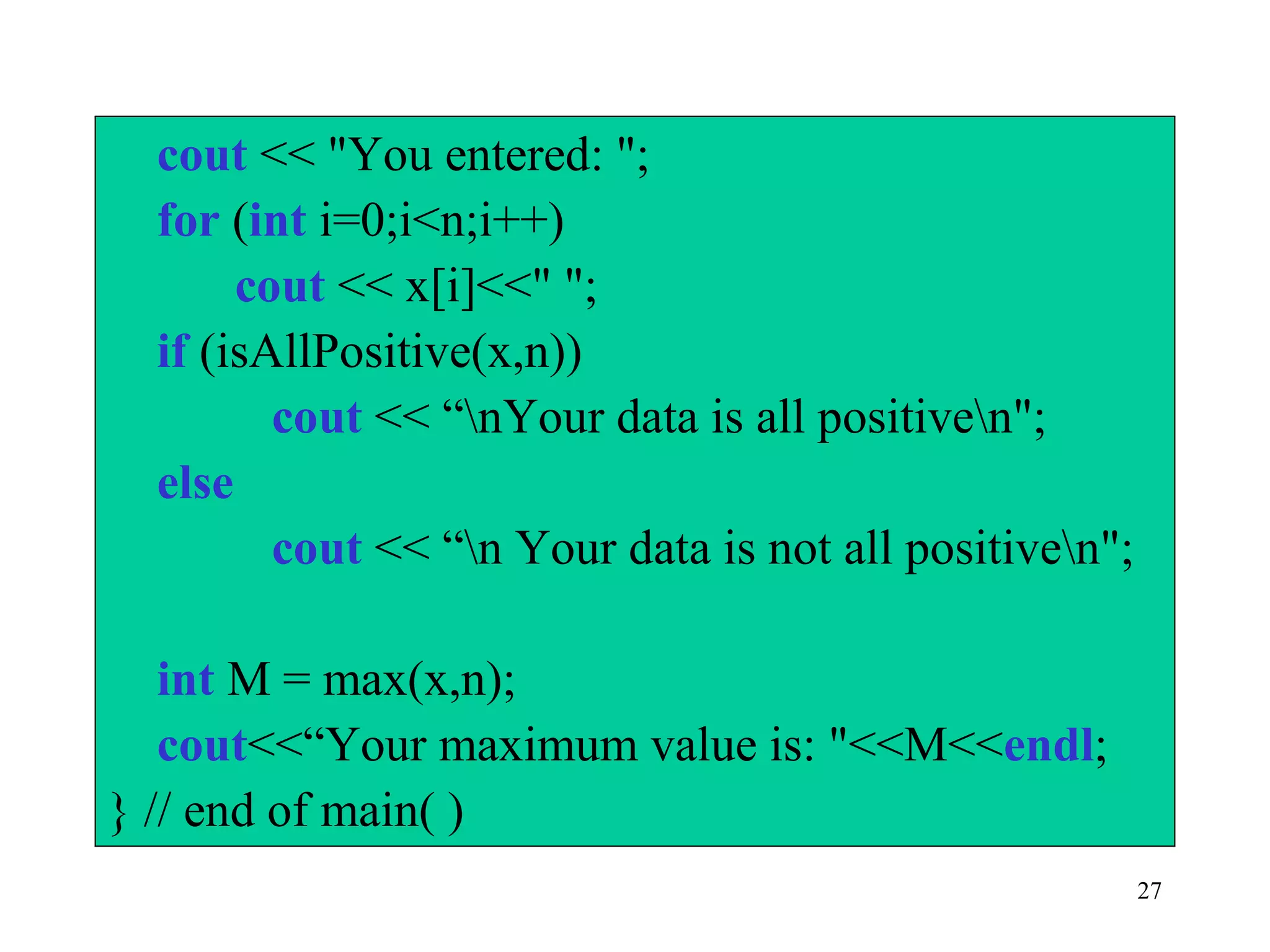 27
cout << "You entered: ";
for (int i=0;i<n;i++)
cout << x[i]<<" ";
if (isAllPositive(x,n))
cout << “nYour data is all positiven";
else
cout << “n Your data is not all positiven";
int M = max(x,n);
cout<<“Your maximum value is: "<<M<<endl;
} // end of main( )
 