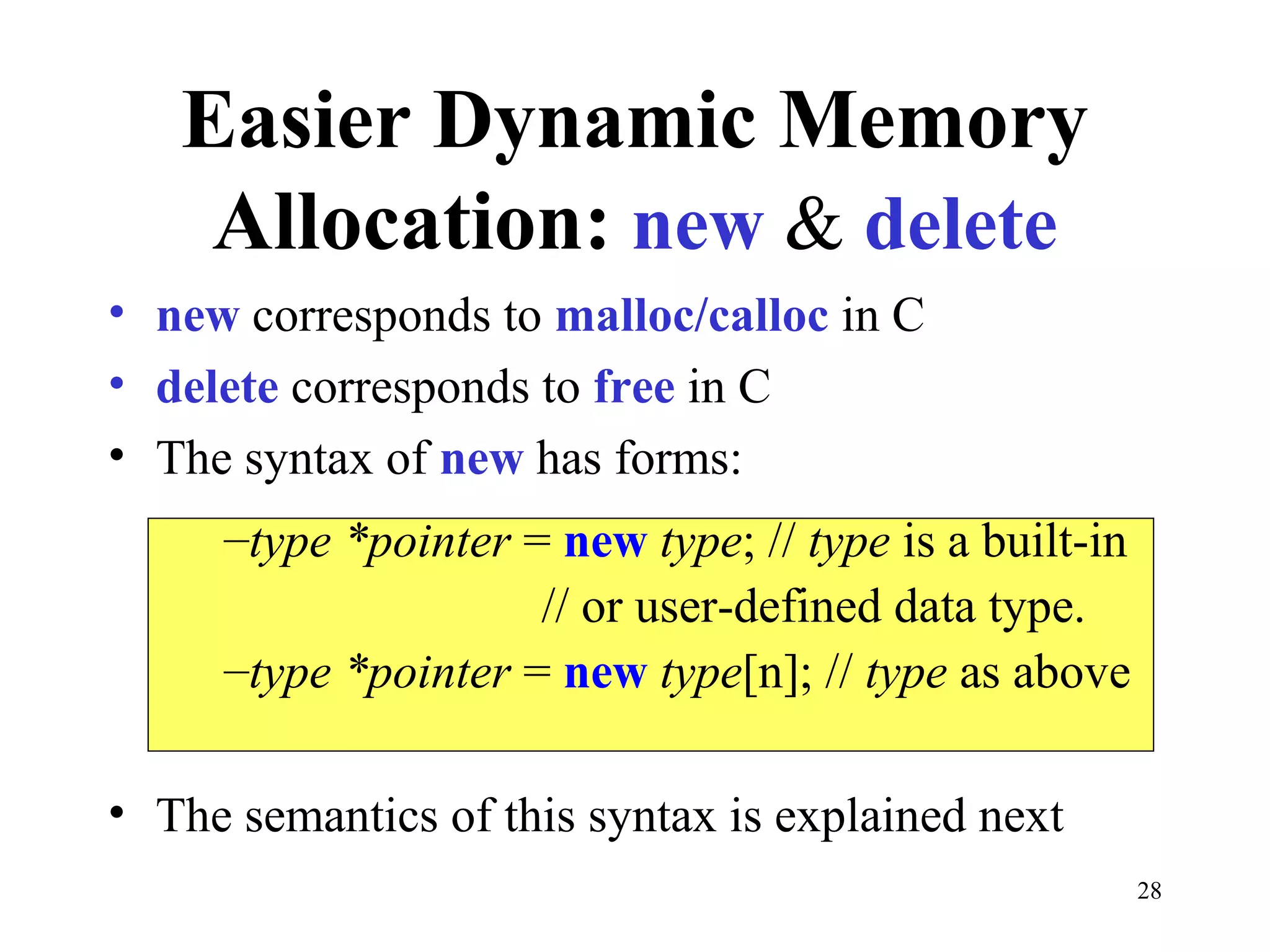 28
Easier Dynamic Memory
Allocation: new & delete
• new corresponds to malloc/calloc in C
• delete corresponds to free in C
• The syntax of new has forms:
• The semantics of this syntax is explained next
–type *pointer = new type; // type is a built-in
// or user-defined data type.
–type *pointer = new type[n]; // type as above
 