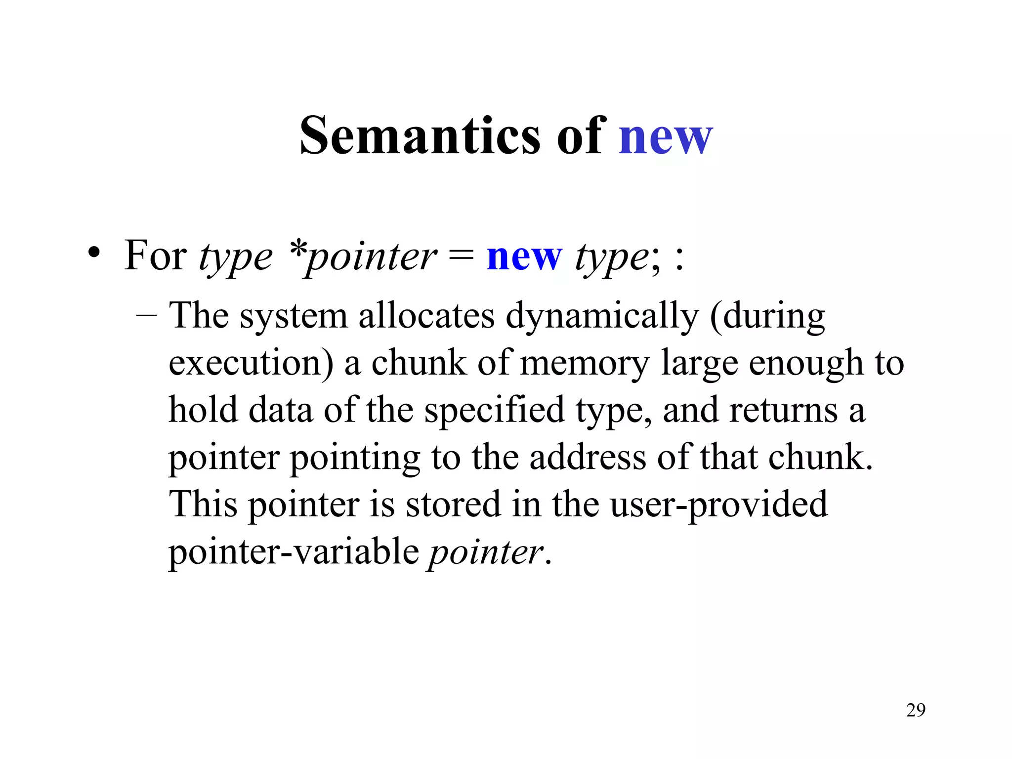 29
Semantics of new
• For type *pointer = new type; :
– The system allocates dynamically (during
execution) a chunk of memory large enough to
hold data of the specified type, and returns a
pointer pointing to the address of that chunk.
This pointer is stored in the user-provided
pointer-variable pointer.
 