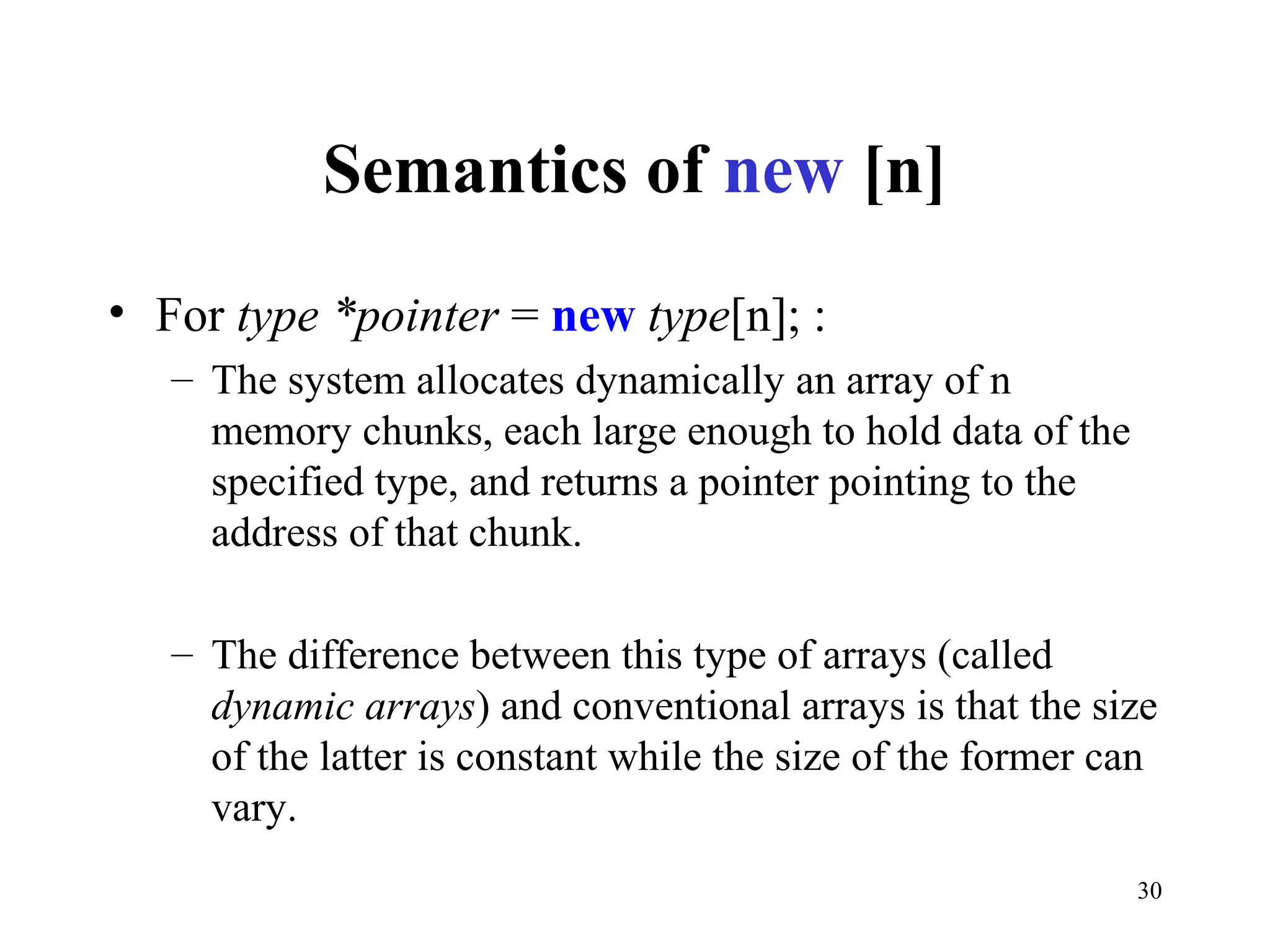 30
Semantics of new [n]
• For type *pointer = new type[n]; :
– The system allocates dynamically an array of n
memory chunks, each large enough to hold data of the
specified type, and returns a pointer pointing to the
address of that chunk.
– The difference between this type of arrays (called
dynamic arrays) and conventional arrays is that the size
of the latter is constant while the size of the former can
vary.
 