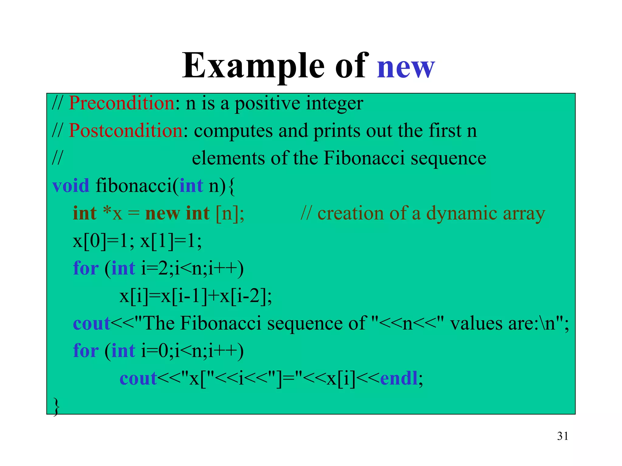 31
Example of new
// Precondition: n is a positive integer
// Postcondition: computes and prints out the first n
// elements of the Fibonacci sequence
void fibonacci(int n){
int *x = new int [n]; // creation of a dynamic array
x[0]=1; x[1]=1;
for (int i=2;i<n;i++)
x[i]=x[i-1]+x[i-2];
cout<<"The Fibonacci sequence of "<<n<<" values are:n";
for (int i=0;i<n;i++)
cout<<"x["<<i<<"]="<<x[i]<<endl;
}
 