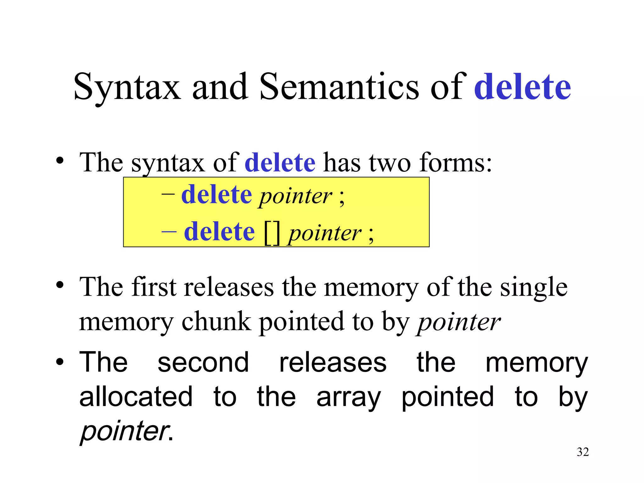 32
Syntax and Semantics of delete
• The syntax of delete has two forms:
• The first releases the memory of the single
memory chunk pointed to by pointer
• The second releases the memory
allocated to the array pointed to by
pointer.
– delete pointer ;
– delete [] pointer ;
 