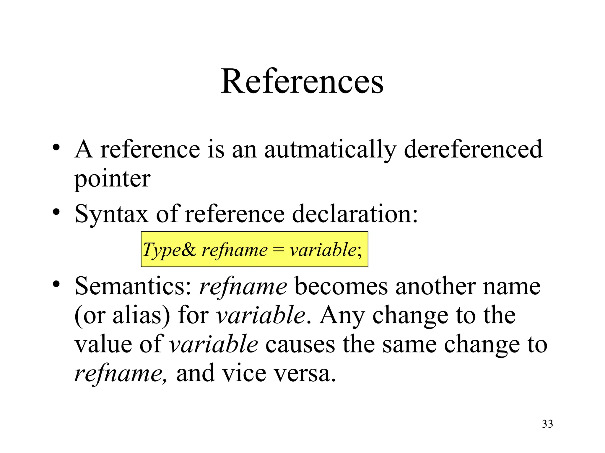 33
References
• A reference is an autmatically dereferenced
pointer
• Syntax of reference declaration:
• Semantics: refname becomes another name
(or alias) for variable. Any change to the
value of variable causes the same change to
refname, and vice versa.
Type& refname = variable;
 