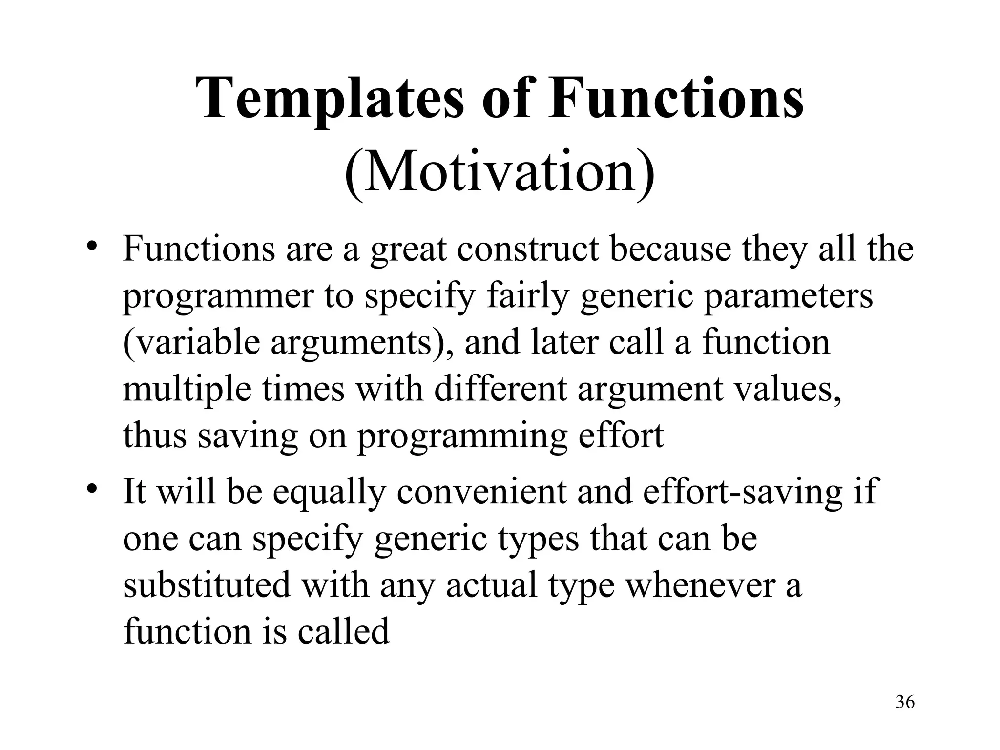 36
Templates of Functions
(Motivation)
• Functions are a great construct because they all the
programmer to specify fairly generic parameters
(variable arguments), and later call a function
multiple times with different argument values,
thus saving on programming effort
• It will be equally convenient and effort-saving if
one can specify generic types that can be
substituted with any actual type whenever a
function is called
 