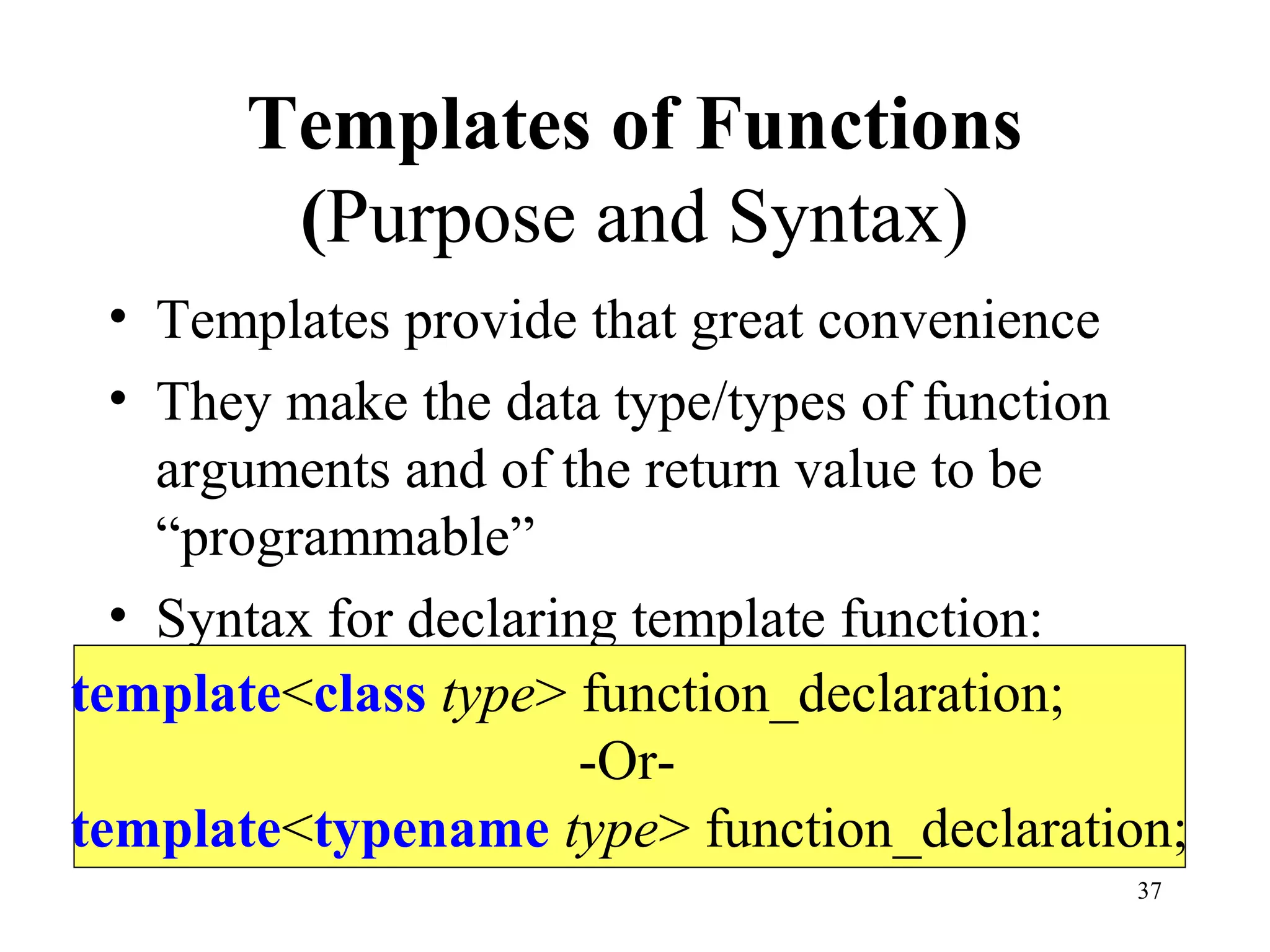 37
Templates of Functions
(Purpose and Syntax)
• Templates provide that great convenience
• They make the data type/types of function
arguments and of the return value to be
“programmable”
• Syntax for declaring template function:
template<class type> function_declaration;
-Or-
template<typename type> function_declaration;
 