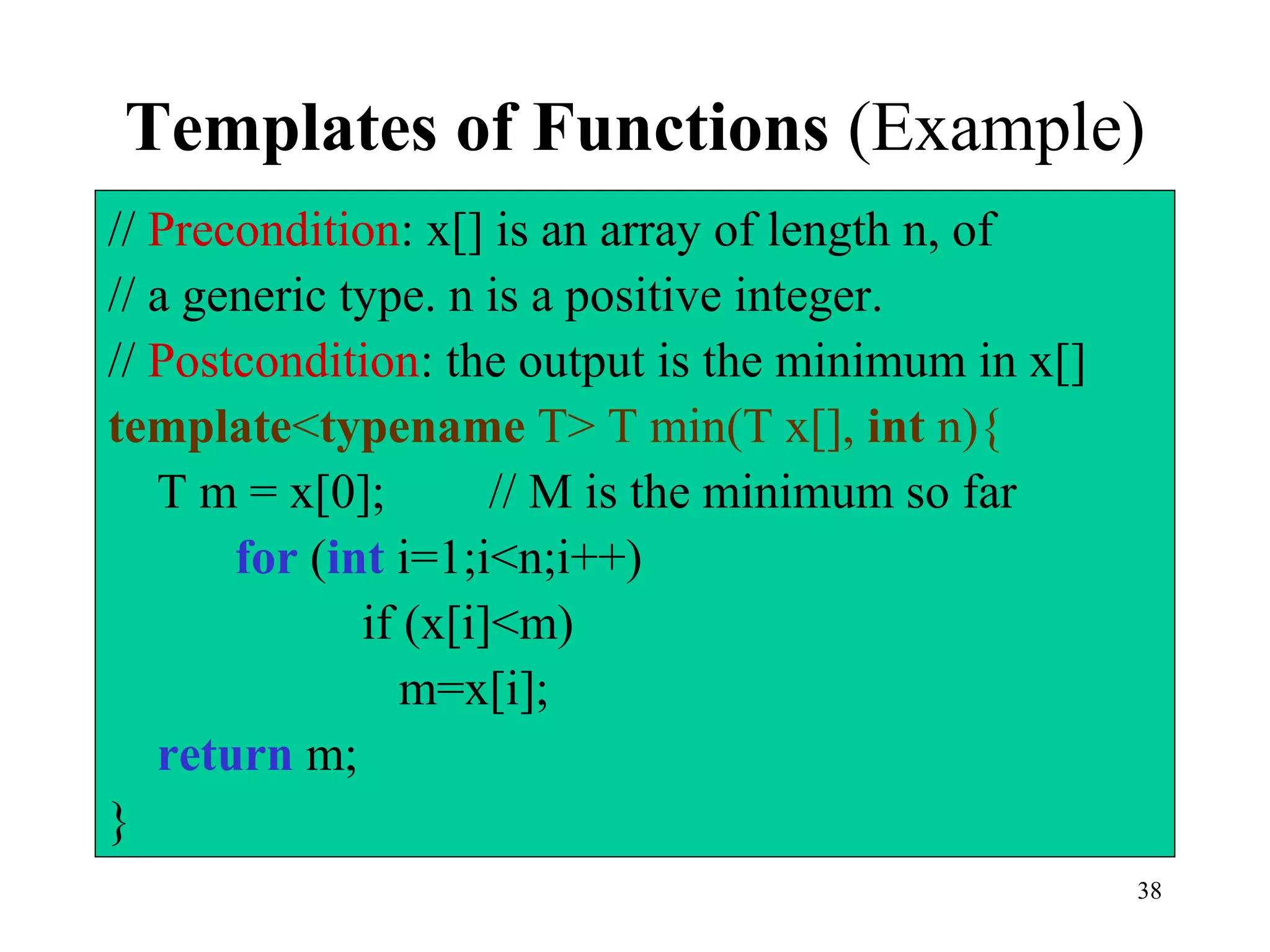 38
Templates of Functions (Example)
// Precondition: x[] is an array of length n, of
// a generic type. n is a positive integer.
// Postcondition: the output is the minimum in x[]
template<typename T> T min(T x[], int n){
T m = x[0]; // M is the minimum so far
for (int i=1;i<n;i++)
if (x[i]<m)
m=x[i];
return m;
}
 