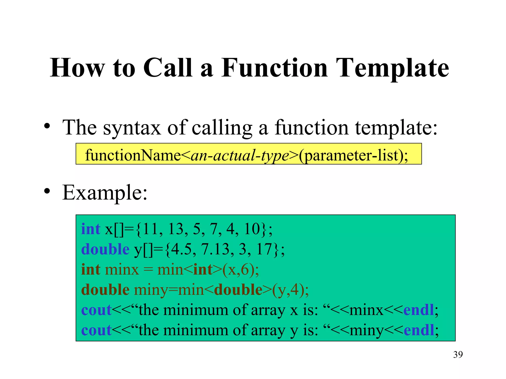 39
How to Call a Function Template
• The syntax of calling a function template:
• Example:
functionName<an-actual-type>(parameter-list);
int x[]={11, 13, 5, 7, 4, 10};
double y[]={4.5, 7.13, 3, 17};
int minx = min<int>(x,6);
double miny=min<double>(y,4);
cout<<“the minimum of array x is: “<<minx<<endl;
cout<<“the minimum of array y is: “<<miny<<endl;
 