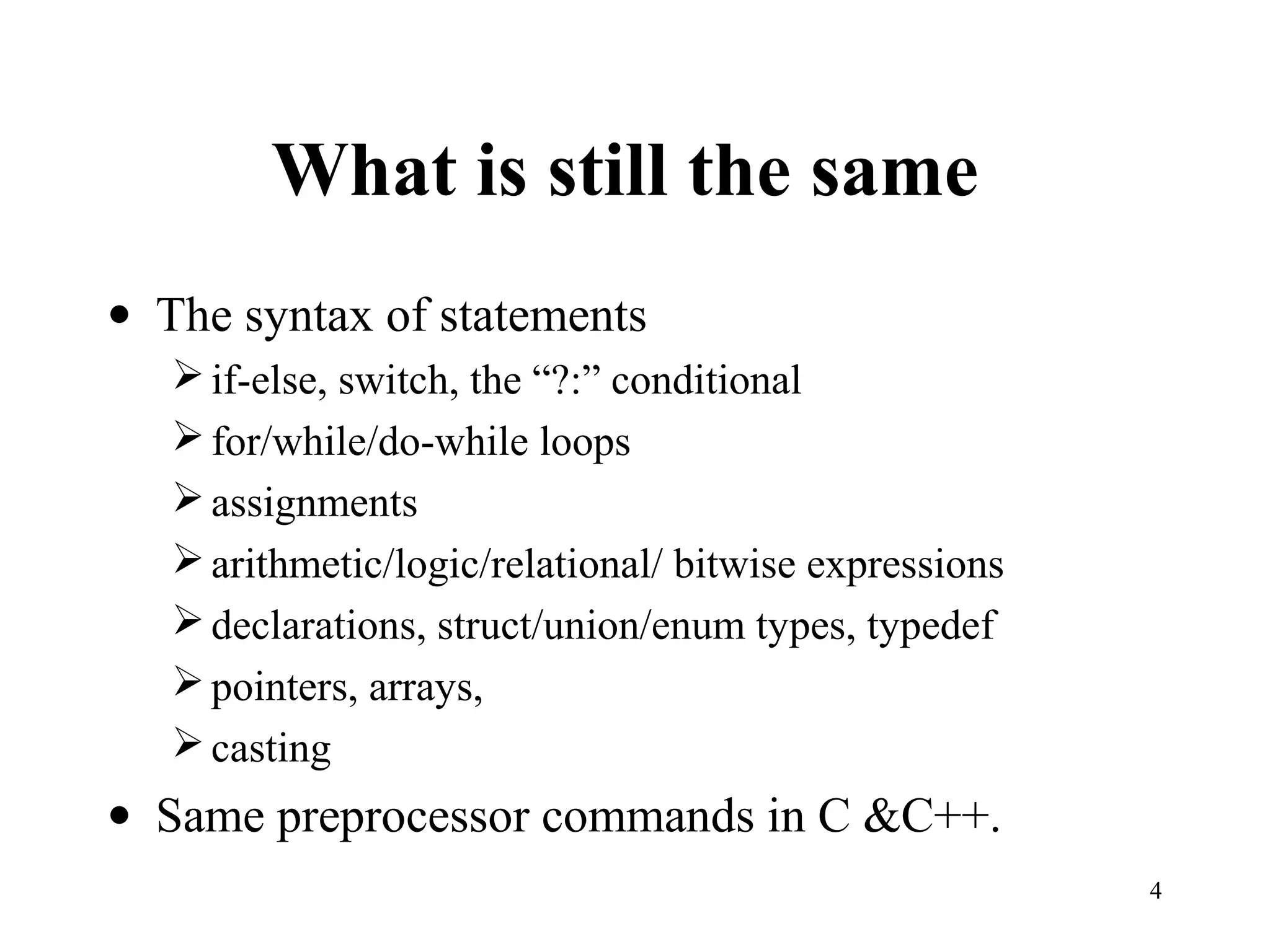 4
What is still the same
• The syntax of statements
if-else, switch, the “?:” conditional
for/while/do-while loops
assignments
arithmetic/logic/relational/ bitwise expressions
declarations, struct/union/enum types, typedef
pointers, arrays,
casting
• Same preprocessor commands in C &C++.
 